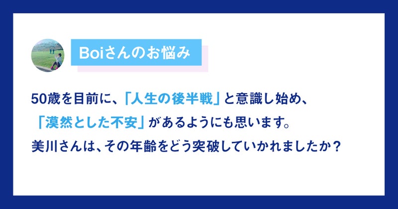 【画像】Boiさんのお悩み。50代を目前に「人生後半戦」と意識し始め、「漠然とした不安」があります。美川さんは、その年齢をどう突破していかれましたか？