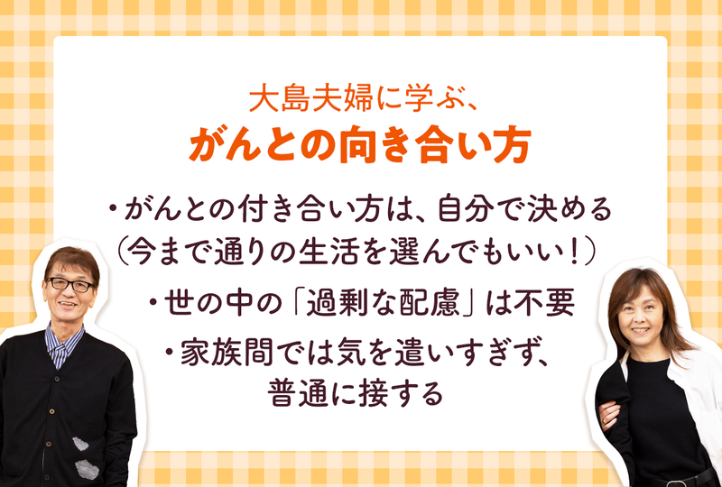 大島夫婦に学ぶ、がんとの向き合い方  ・がんとの付き合い方は、自分で決める （今まで通りの生活を選んでもいい！）  ・世の中の「過剰な配慮」は不要  ・家族間では気を遣いすぎず、普通に接する