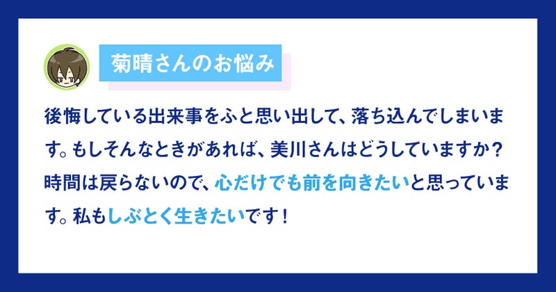 【画像】菊晴さんお悩み。後悔している出来事をふと思い出して、落ち込んでしまいます。もしそんなときがあれば、美川さんはどうしていますか？時間は戻らないので、心だけでも前を向きたいと思っています。私もしぶとく生きたいです！