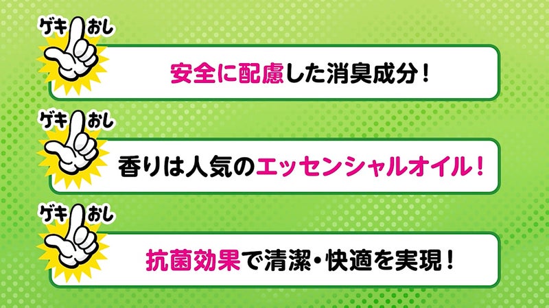 ゲキおしポイントまとめ 1.安全に配慮した消臭成分 2.香りは人気のエッセンシャルオイル 3.抗菌効果で清潔・快適を実現