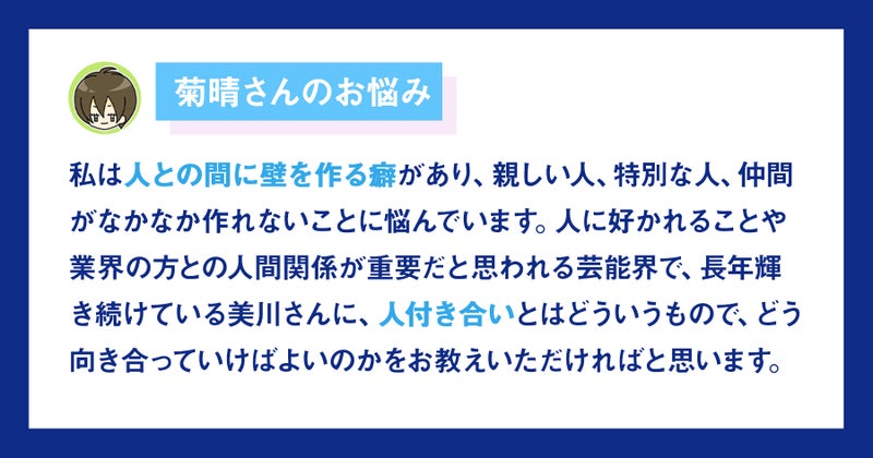 【画像】菊晴さんのお悩み。私は人との間に壁を作る癖があり、親しい人、特別な人、仲間がなかなか作れないことに悩んでいます。    人に好かれることや業界の方との人間関係が重要だと思われる芸能界で、長年輝き続けている美川さんに、人付き合いとはどういうもので、どう向き合っていけばよいのかをお教えいただければと思います。